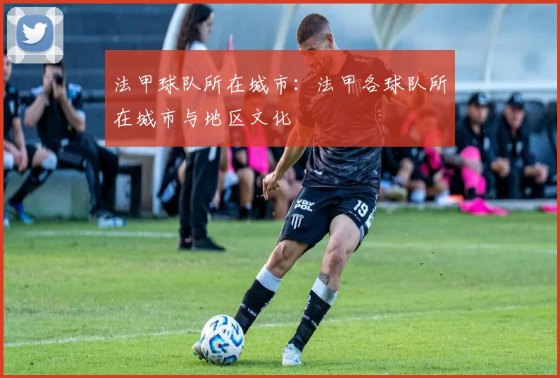 法甲球队所在城市：法甲各球队所在城市与地区文化