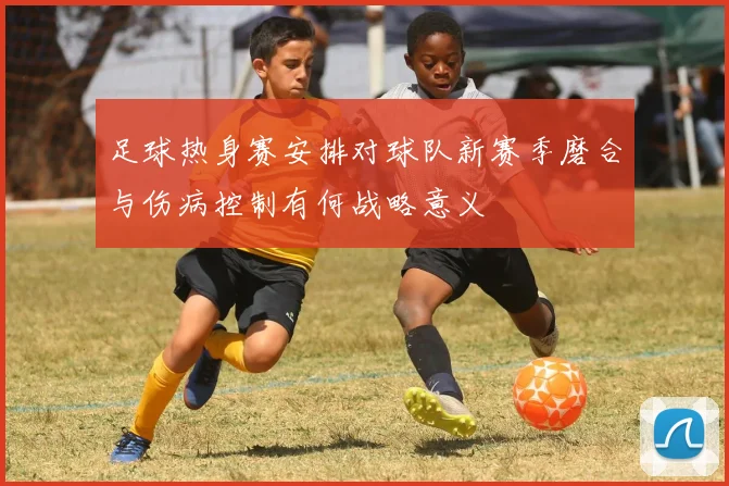足球热身赛安排对球队新赛季磨合与伤病控制有何战略意义