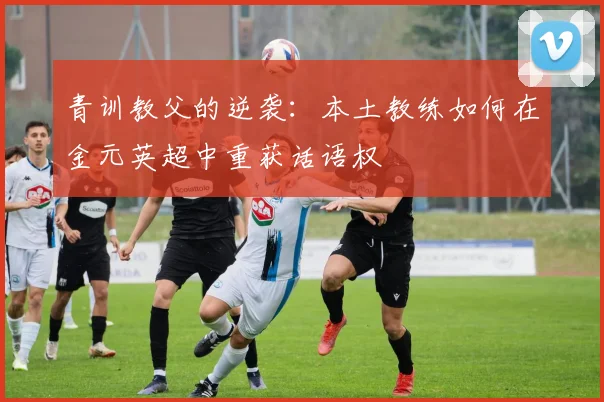 青训教父的逆袭：本土教练如何在金元英超中重获话语权
