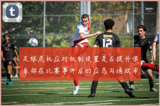 足球危机应对机制设置是否提升俱乐部在比赛事件后的应急沟通效率